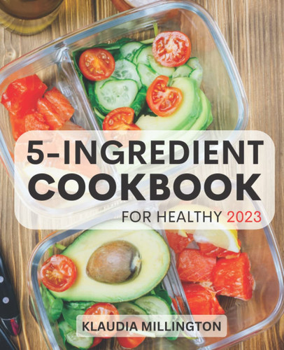 5-ingredient Cookbook For Healthy 2023: Fast And Delicious Recipes With Five Ingredient To Cook Everyday | Easy Meals In Minutes, Save Money And Time | Healthy Cooking For Busy People