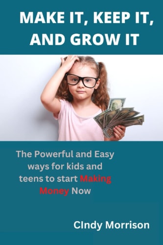 Make It, Keep It, and Grow It: The powerful and easy ways for Kids and teens to start Making Money Now