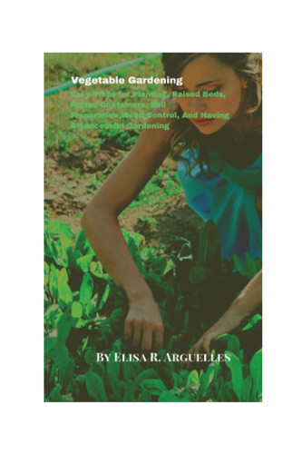 Vegetable Gardening: Easy Steps for Planting, Raised Beds, Potted Containers, Soil Preparation,Weed Control, And Having A Successful Gardening