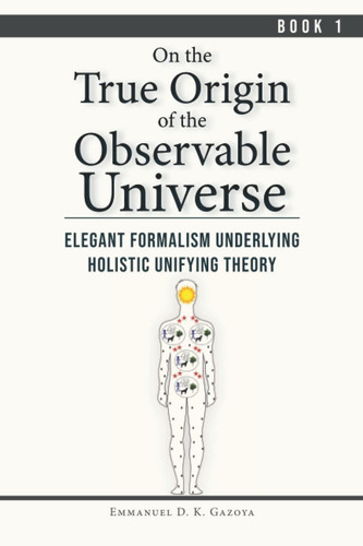 On The True Origin of The Observable Universe - Book 1: Elegant Formalism Underlying Holistic Unifying Theory