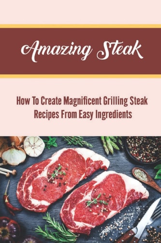 Amazing Steak: How To Create Magnificent Grilling Steak Recipes From Easy Ingredients