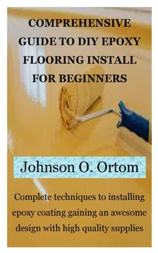 COMPREHENSIVE GUIDE TO DIY EPOXY FLOORING INSTALL FOR BEGINNERS: Complete techniques to installing epoxy coating gaining an awesome design with high quality supplies