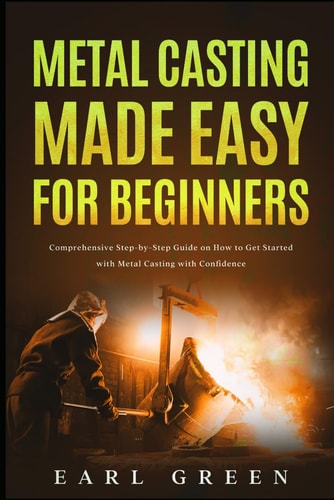 Metal Casting Made Easy for Beginners: Comprehensive Step-by-Step Guide on How to Get Started with Metal Casting with Confidence