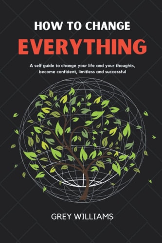 How To Change Everything: A Self Guide To Change Your Life And Your Thoughts, Become Confident, Limitless And Successful