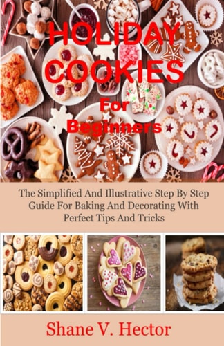 Holiday Cookies For Beginners: The Simplified And Illustrative Step By Step Guide For Baking And Decorating With Perfect Tips And Tricks
