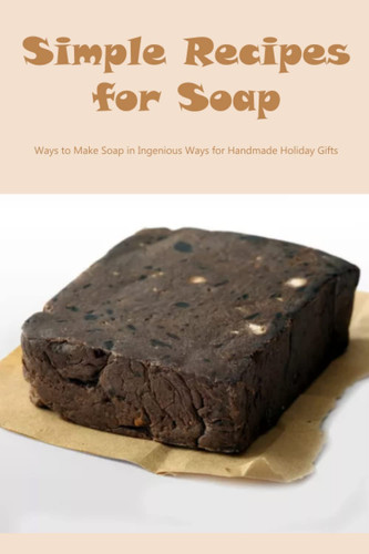 Simple Recipes for Soap: Ways to Make Soap in Ingenious Ways for Handmade Holiday Gifts: Recipes for Delicious and Enjoyable Homemade Soap