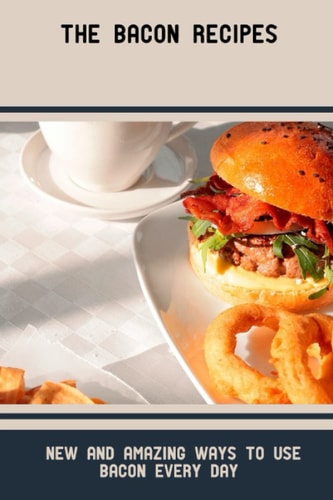 The Bacon Recipes: New And Amazing Ways To Use Bacon Every Day