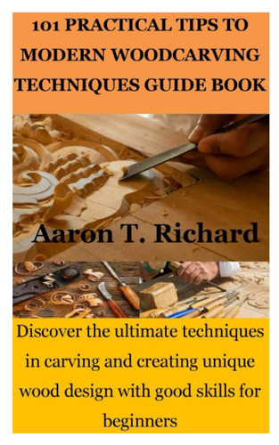 101 PRACTICAL TIPS TO MODERN WOODCARVING TECHNIQUES GUIDE BOOK: Discover the ultimate techniques in carving and creating unique wood design with good skills for beginners