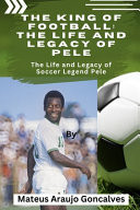 The King of Football - The Life and Legacy of Pele: The Life and Legacy of Soccer Legend Pele