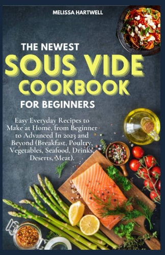 THE NEWEST SOUS VIDE COOKBOOK FOR BEGINNERS: Easy Everyday Recipes to Make at Home, from Beginner to Advanced In 2023 and Beyond (Breakfast, Poultry, Vegetables, Seafood, Drinks, Deserts, Meat).