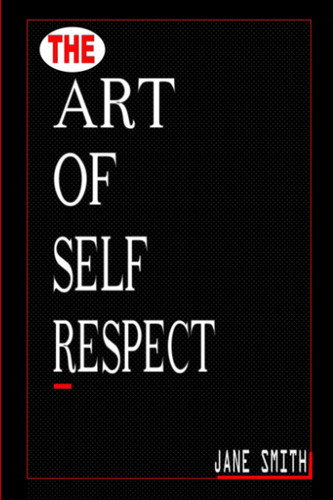 THE ART OF SELF-RESPECT: THE ULTIMATE GUIDE TO CULTIVATING CONFIDENCE BOUNDARIES AND SELF ACCEPTANCE