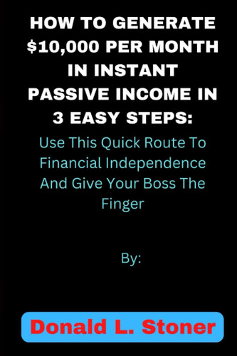 HOW TO GENERATE $10,000 PER MONTH IN INSTANT PASSIVE INCOME IN 3 EASY STEPS: Use This Quick Route To Financial Independence And Give Your Boss The Finger