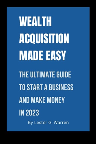 Wealth Acquisition Made Easy: The Ultimate Guide To Start A Business, Attract Business Contracts And Make Money in 2023