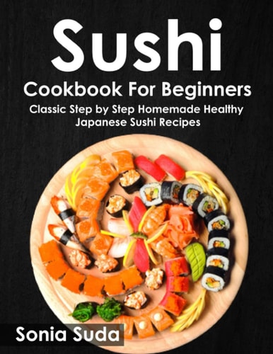 Sushi Cookbook for Beginners: Classic Step by Step Homemade Healthy Japanese Sushi Recipes