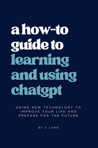 The Future of AI: A How-To Guide To Learning and Using ChatGPT: Using new technology to improve your life and prepare for the future