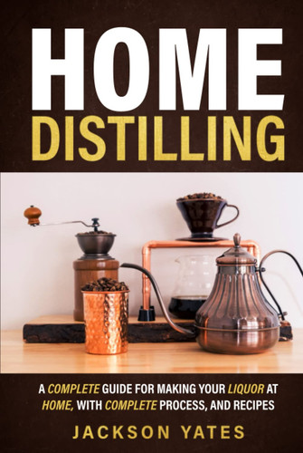 Home Distilling: A Complete Guide for Making Your Liquor At Home, With Complete Process, And Recipes