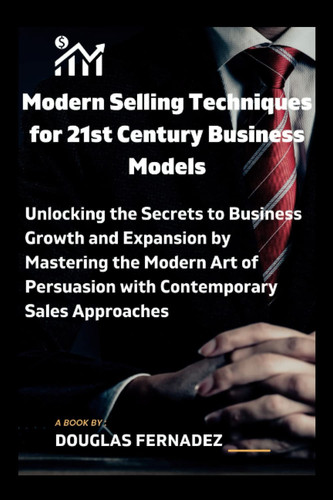 Modern Selling Techniques for 21st Century Business Models: Unlocking the Secrets to Business Growth and Expansion by Mastering the Modern Art of Persuasion with Contemporary Sales Approaches