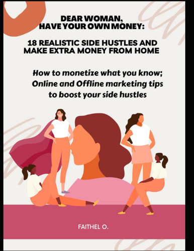 Dear woman, have your own money: 18 Realistic side hustles to learn online and make extra money from home: How to Monetize what You Know; Online and offline Marketing Tips to boost your Side Hustles