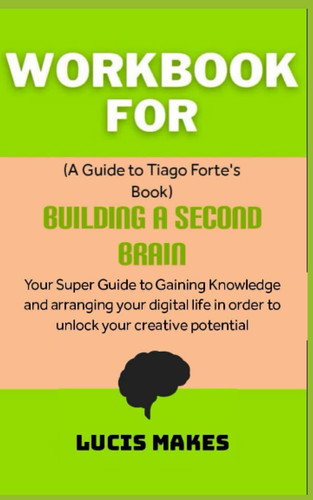Workbook for Building a Second Brain by Tiago Forte: Your Super Guide to Gaining Knowledge and Arranging your Digital Life in Order to Unlock your Creative Potential