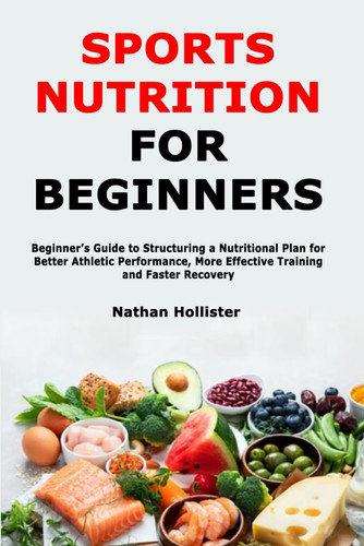Sports Nutrition for Beginners - Beginner's Guide to Structuring a Nutritional Plan for Better Athletic Performance, More Effective Training and Faster Recovery