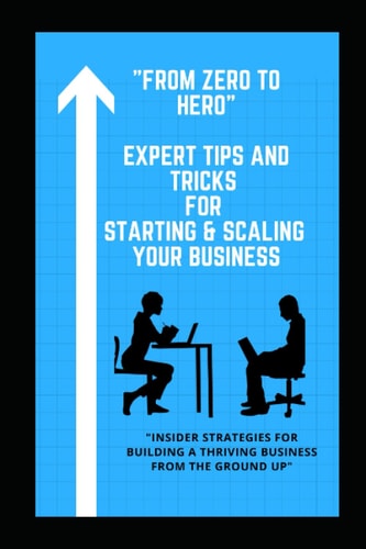 From Zero to Hero: Expert Tips and Tricks for Starting and Scaling Your Business: Insider Strategies for Building a Thriving Business from the Ground Up