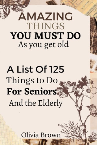 AMAZING THINGS TO DO AS YOU GET OLDER: A List Of 125 Things to Do for Seniors and the Elderly