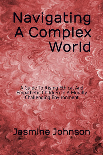 Navigating A Complex World:: A Guide To Raising Ethical And Empathetic Children In A Morally Challenging Environment"
