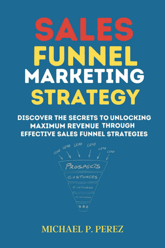 Sales Funnel Marketing Strategy: Discover the Secrets to Unlocking Maximum Revenue Through Effective Sales Funnel Strategies