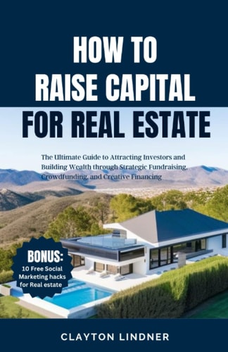 HOW TO RAISE CAPITAL FOR REAL ESTATE: The Ultimate Guide to Attracting Investors and Building Wealth through Strategic Fundraising, Crowdfunding, and Creative Financing