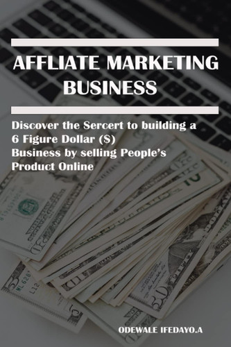 Affiliate Marketing Business: Discover the Secret to building a 6 Figure Dollar ($) Business by selling People’s Products online