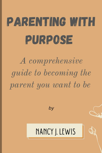Parenting with Purpose: A comprehensive guide to being the parent you want to be
