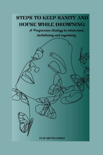 STEPS TO KEEP SANITY AND HOUSE WHILE DROWNING: A PROGRESSIVE STRATEGY TO RETAIN MIND, DECLUTTERING AND ORGANIZING.
