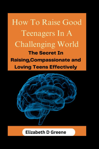 How To Raise Good Teenagers In A Challenging World: The Secret In Raising Compassionate And Loving Teens Effectively