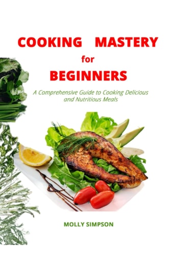 COOKING MASTERY FOR BEGINNERS: A Comprehensive Guide on How to Cook Delicious and Nutritious Meals, for One, Cooking for Two, for Vegetarians, with Recipes, Techniques and Preparation Methods