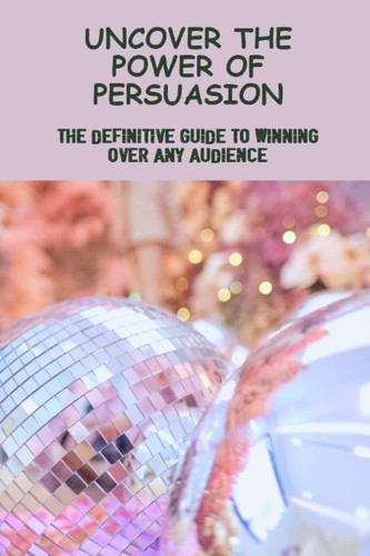 Uncover The Power Of Persuasion: The Definitive Guide To Winning Over Any Audience