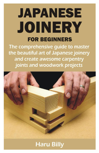 JAPANESE JOINERY FOR BEGINNERS: The comprehensive guide to master the beautiful art of Japanese joinery and create awesome carpentry joints and woodwork projects