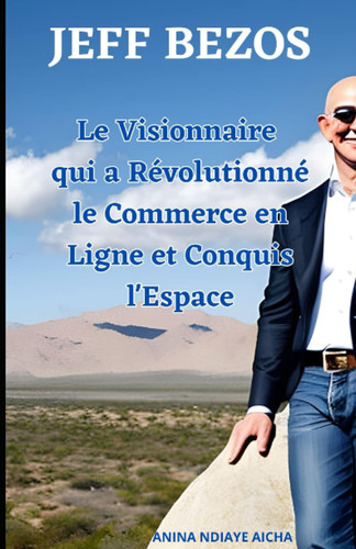 JEFF BEZOS Le Visionnaire qui a Révolutionné le Commerce en Ligne et Conquis l'Espace (French Edition)