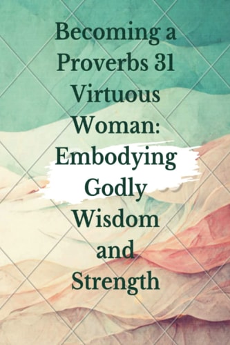 Becoming a Proverbs 31 Virtuous Woman: Embodying Godly Wisdom and Strength