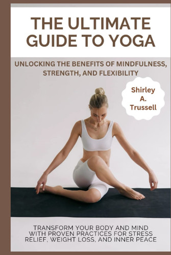 THE ULTIMATE GUIDE TO YOGA: Transform your body and mind with proven practices for stress relief, weight loss, and inner peace; unlocking the benefits of mindfulness, strength, and flexibility