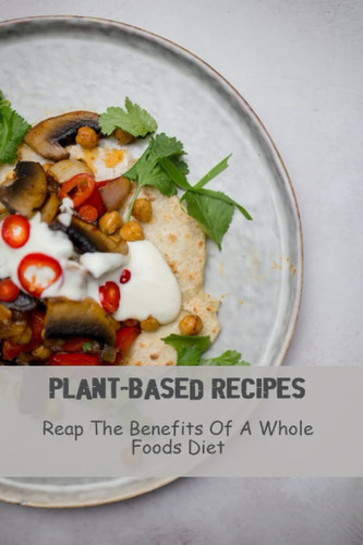 Plant-Based Recipes: Reap The Benefits Of A Whole Foods Diet