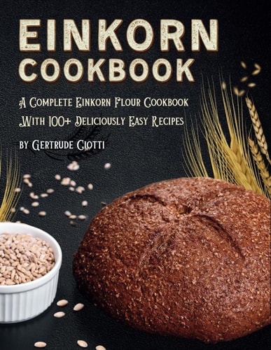 Einkorn Cookbook A Complete Einkorn Flour Cookbook With 100+ Delicious And Easy Recipes