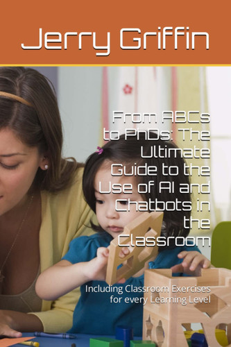 From ABCs to PhDs: The Ultimate Guide to the Use of AI and Chatbots in the Classroom: Including Classroom Exercises for every Learning Level