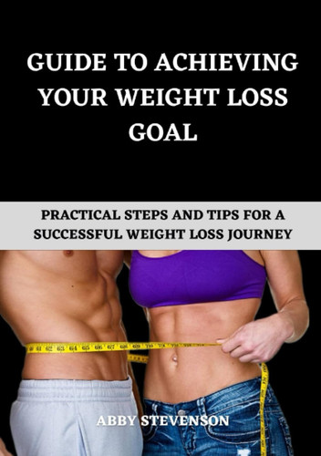 GUIDE TO ACHIEVING YOUR WEIGHT LOSS GOAL: Practical Steps And Tips For A Successful Weight Loss Journey