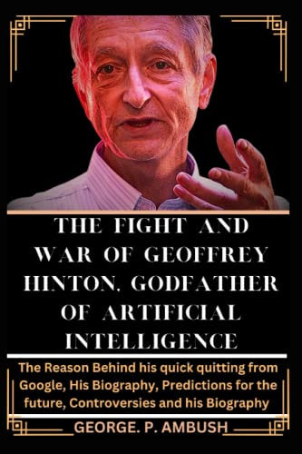 THE FIGHT AND WAR OF GEOFFREY HINTON, GODFATHER OF ARTIFICIAL INTELLIGENCE: The Reason Behind his quick quitting from Google, His Biography, Predictions for the future, Controversies and his Biography