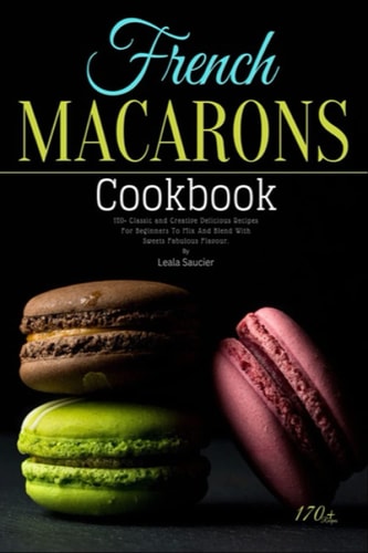 French Macarons Cookbook: 170+ Classic and Creative Delicious Recipes For Beginners To Mix And Blend With Sweets Fabulous Flavour