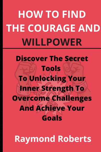 How To Find The Courage And Willpower: Discover The Secret Tools To Unlocking Your Inner Strength To Overcome Challenges And Achieve Your Goals