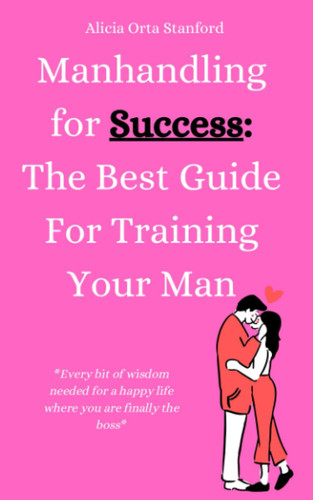Manhandling for Success: The Best Guide for Training Your Man: Every bit of wisdom needed for a happy life where you are finally the boss