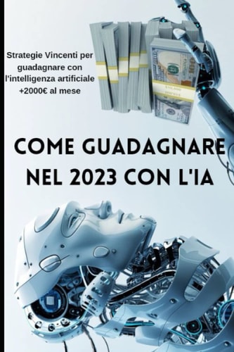 COME GUADAGNARE NEL 2023 CON L'IA: STRATEGIE VINCENTI PER GUADAGNARE CON L'INTELLIGENZA ARTIFICIALE (Italian Edition)