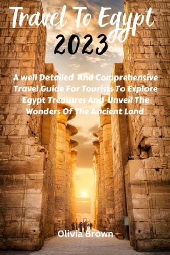Travel To Egypt 2023: A Well Detailed And Comprehensive Travel Guide For Tourist To Explore Egypt Treasures And Unveiled The Wonders Of The Ancient Land