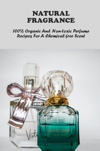 Natural Fragrance: 100% Organic And Non-Toxic Perfume Recipes For A Chemical-Free Scent